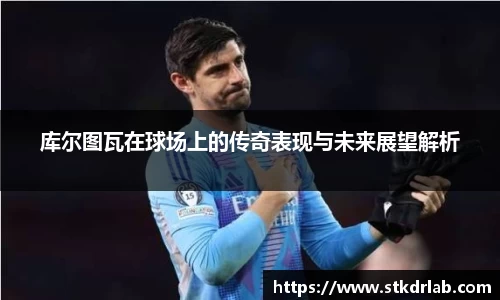 库尔图瓦在球场上的传奇表现与未来展望解析